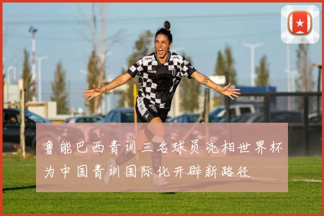 鲁能巴西青训三名球员亮相世界杯为中国青训国际化开辟新路径
