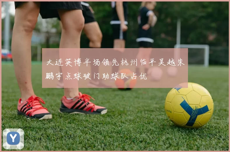 大连英博半场领先杭州临平吴越朱鹏宇点球破门助球队占优