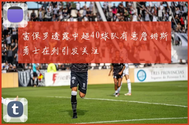 富保罗透露中超40球队有意詹姆斯勇士在列引发关注