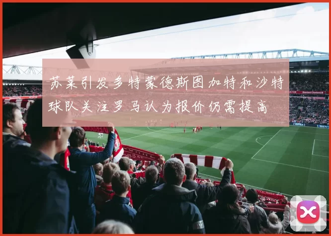 苏莱引发多特蒙德斯图加特和沙特球队关注罗马认为报价仍需提高