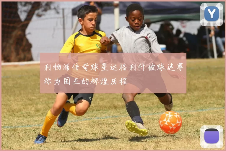 利物浦传奇球星达格利什被球迷尊称为国王的辉煌历程