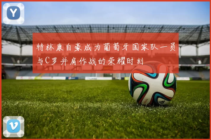 特林康自豪成为葡萄牙国家队一员与C罗并肩作战的荣耀时刻