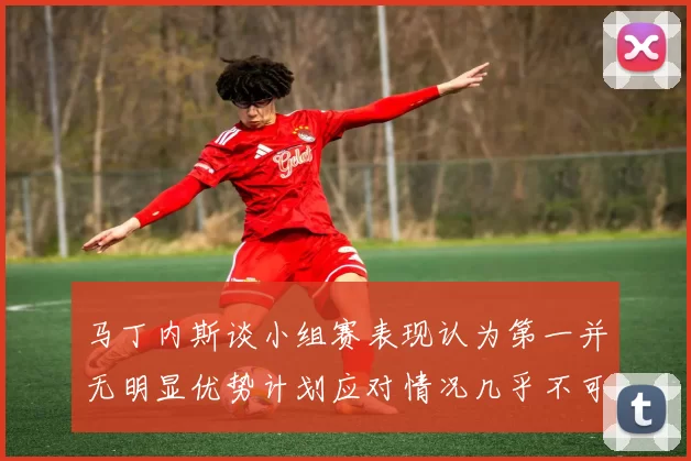 马丁内斯谈小组赛表现认为第一并无明显优势计划应对情况几乎不可能