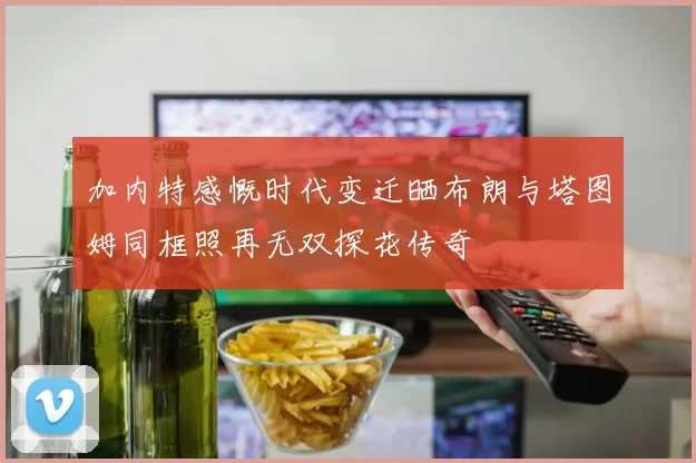 加内特感慨时代变迁晒布朗与塔图姆同框照再无双探花传奇
