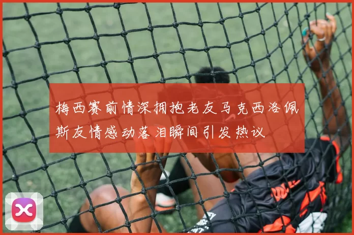 梅西赛前情深拥抱老友马克西洛佩斯友情感动落泪瞬间引发热议
